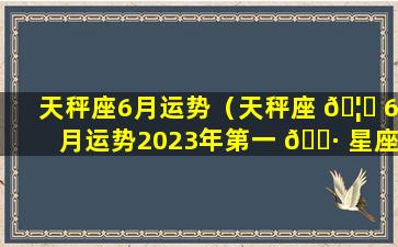 天秤座6月运势（天秤座 🦈 6月运势2023年第一 🌷 星座）